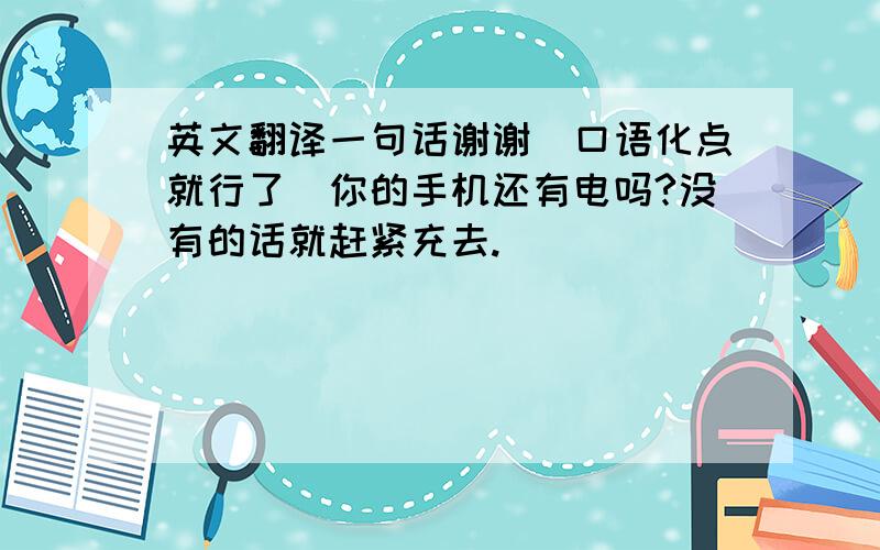 英文翻译一句话谢谢（口语化点就行了）你的手机还有电吗?没有的话就赶紧充去.