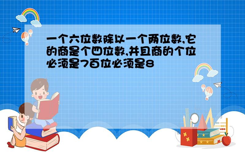 一个六位数除以一个两位数,它的商是个四位数,并且商的个位必须是7百位必须是8