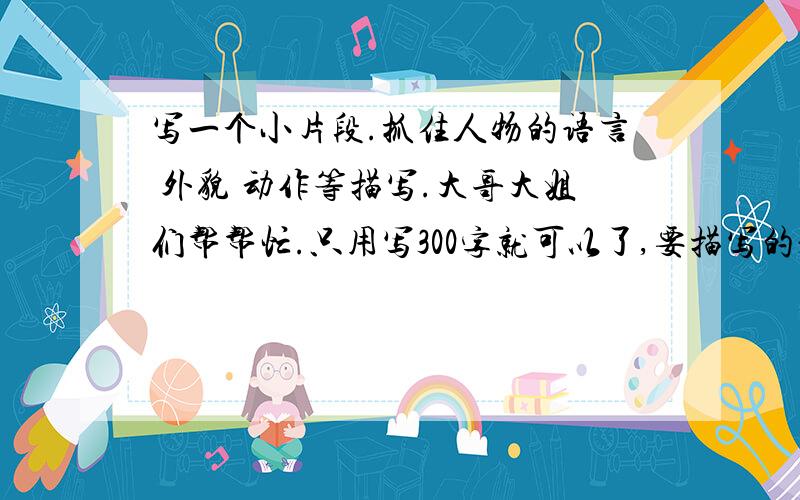 写一个小片段.抓住人物的语言 外貌 动作等描写.大哥大姐们帮帮忙.只用写300字就可以了,要描写的是一个故事,比如：在学校发生的故事,家里发生的故事等.就行了.