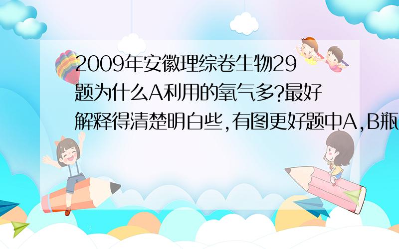 2009年安徽理综卷生物29题为什么A利用的氧气多?最好解释得清楚明白些,有图更好题中A,B瓶中氧气含量变化呈下降,且A曲线始终在B曲线的上端.