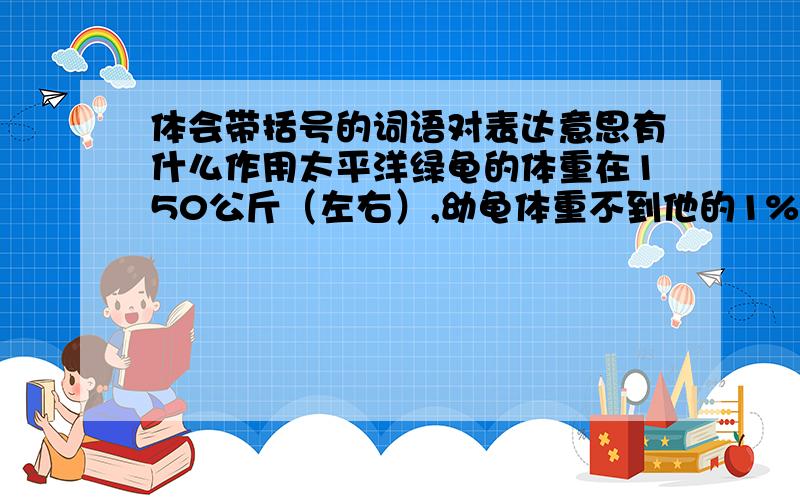 体会带括号的词语对表达意思有什么作用太平洋绿龟的体重在150公斤（左右）,幼龟体重不到他的1%.幼龟（一般）在四五月间离巢而出,争先恐后爬向大海.