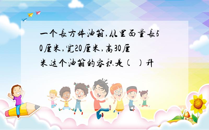 一个长方体油箱,从里面量长50厘米,宽20厘米,高30厘米这个油箱的容积是( )升