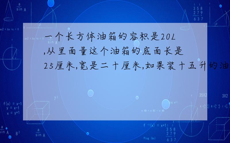 一个长方体油箱的容积是20L,从里面量这个油箱的底面长是25厘米,宽是二十厘米,如果装十五升的油,油箱内油的高度是多少厘米?