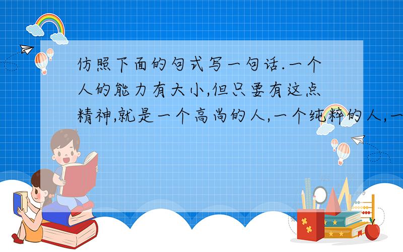 仿照下面的句式写一句话.一个人的能力有大小,但只要有这点精神,就是一个高尚的人,一个纯粹的人,一个有道德的人,一个脱离了低级趣味的人,一个有益于人民的人.一个人————————