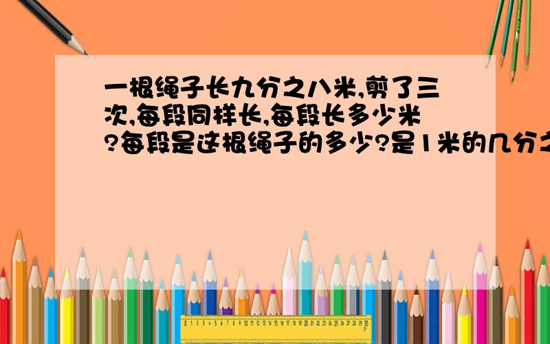 一根绳子长九分之八米,剪了三次,每段同样长,每段长多少米?每段是这根绳子的多少?是1米的几分之几?