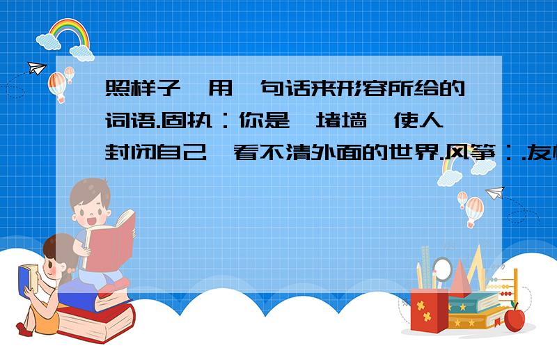 照样子,用一句话来形容所给的词语.固执：你是一堵墙,使人封闭自己,看不清外面的世界.风筝：.友情：.急.