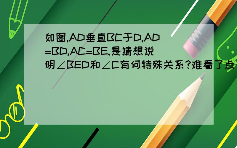 如图,AD垂直BC于D,AD=BD,AC=BE.是猜想说明∠BED和∠C有何特殊关系?难看了点