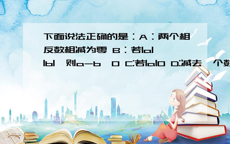 下面说法正确的是：A：两个相反数相减为零 B：若|a|>|b|,则a-b>0 C:若|a|0 D:减去一个数等于加