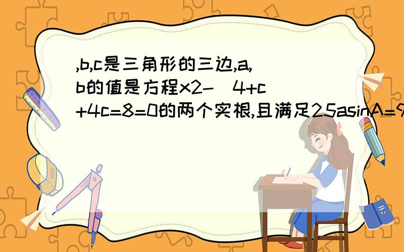 ,b,c是三角形的三边,a,b的值是方程x2-(4+c)+4c=8=0的两个实根,且满足25asinA=9c,则三角形ABC周长为什么 x的平方-（4+c）+8=0