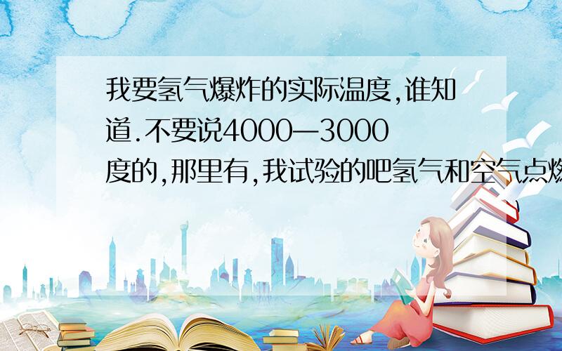 我要氢气爆炸的实际温度,谁知道.不要说4000—3000度的,那里有,我试验的吧氢气和空气点燃混合爆炸,只是冒出火花,吧东西炸开了而已,根本不是几千度的高温,如果是,我点燃氢气在试管内,为什