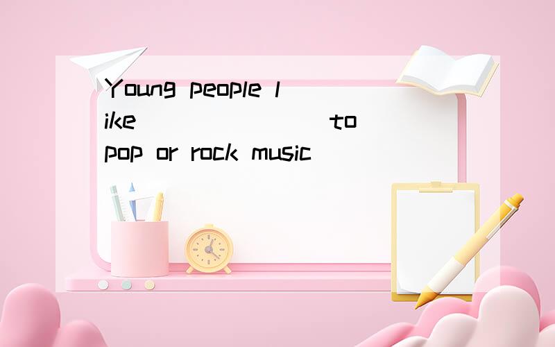 Young people like_______ to pop or rock music