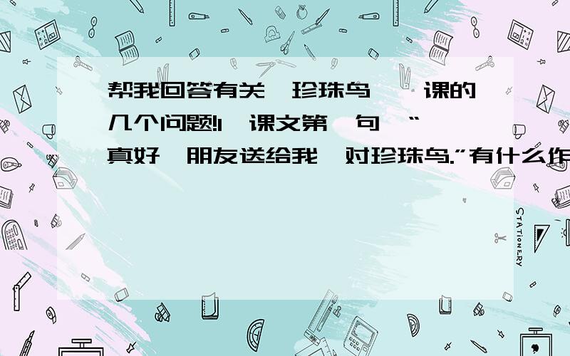 帮我回答有关《珍珠鸟》一课的几个问题!1、课文第一句,“真好,朋友送给我一对珍珠鸟.”有什么作用?2、佐证卓著哪些特点来写珍珠鸟的?3、本文的情感线索是什么?