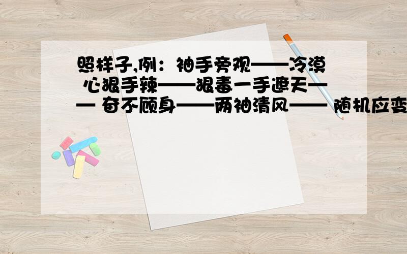 照样子,例：袖手旁观——冷漠 心狠手辣——狠毒一手遮天—— 奋不顾身——两袖清风—— 随机应变——手不释卷—— 妙手回春——