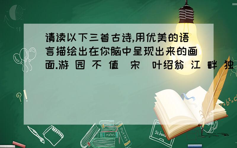 请读以下三首古诗,用优美的语言描绘出在你脑中呈现出来的画面.游 园 不 值（宋）叶绍翁 江 畔 独 步 寻 花（唐）杜甫应 怜 屐 齿 印 苍 苔 ,黄 四 娘 家 花 满 蹊 ,小 扣 柴 扉 久 不 开 .千