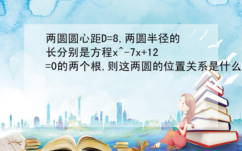 两圆圆心距D=8,两圆半径的长分别是方程x^-7x+12=0的两个根,则这两圆的位置关系是什么?请说明理由!急..