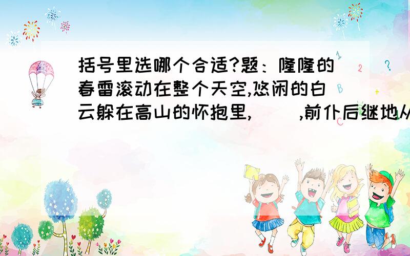 括号里选哪个合适?题：隆隆的春雷滚动在整个天空,悠闲的白云躲在高山的怀抱里,（ ）,前仆后继地从天空投下身去.接着,幅员辽阔的大地下了一场及时雨,选择：①春雷召唤这千千万万的小