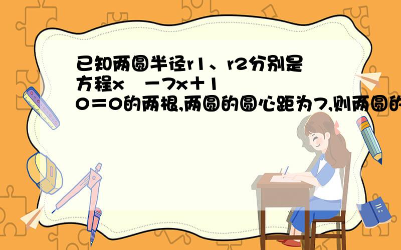 已知两圆半径r1、r2分别是方程x²－7x＋10＝0的两根,两圆的圆心距为7,则两圆的位置关系是?急……