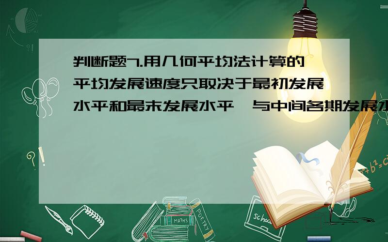 判断题7.用几何平均法计算的平均发展速度只取决于最初发展水平和最末发展水平,与中间各期发展水平无关.