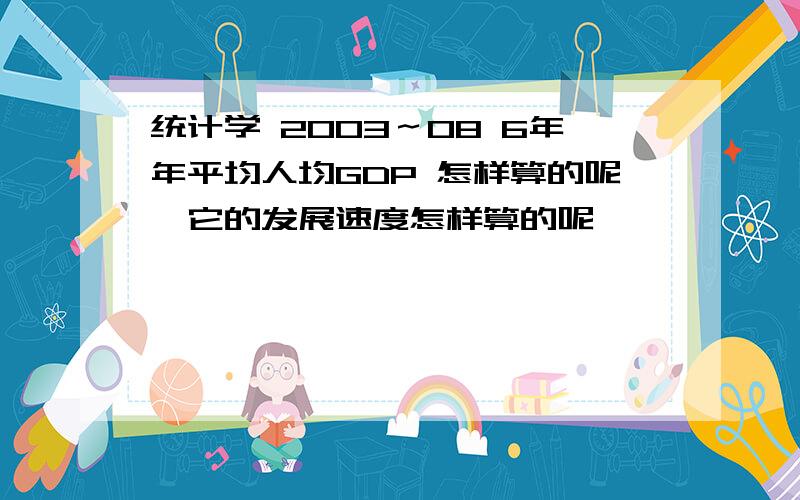 统计学 2003～08 6年年平均人均GDP 怎样算的呢,它的发展速度怎样算的呢