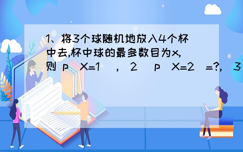 1、将3个球随机地放入4个杯中去,杯中球的最多数目为x,则 p(X=1) ,（2） p(X=2)=?,（3） p(X=3)=?2、将n个考生的录取通知书分别装入n个信封,在每个信封上任意写上一个考生的姓名、地址发出,用X表