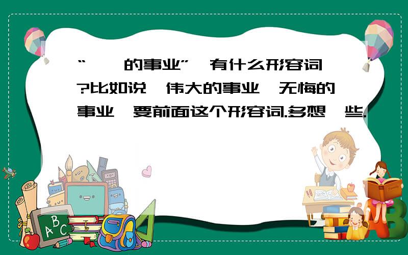 “……的事业”,有什么形容词?比如说,伟大的事业,无悔的事业,要前面这个形容词.多想一些.