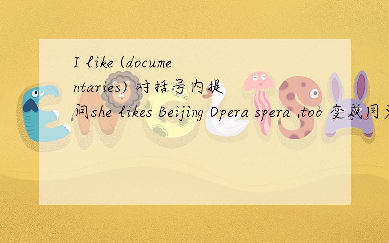 I like (documentaries) 对括号内提问she likes Beijing Opera spera ,too 变成同义句T want to see a movie 用He改写句子They want to go to a comedy 变一般疑问句