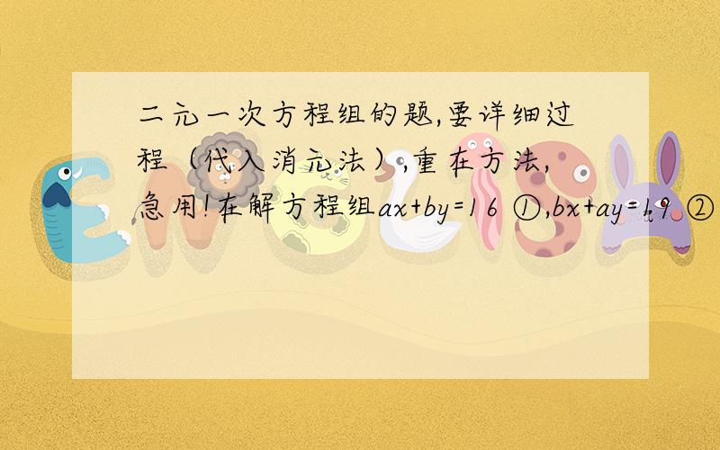 二元一次方程组的题,要详细过程（代入消元法）,重在方法,急用!在解方程组ax+by=16 ①,bx+ay=19 ②时,小明把方程①抄错了,得到错解x=1,y=7而小亮把方程②抄错了,得到错解x=-2,y=4求正确答案和原