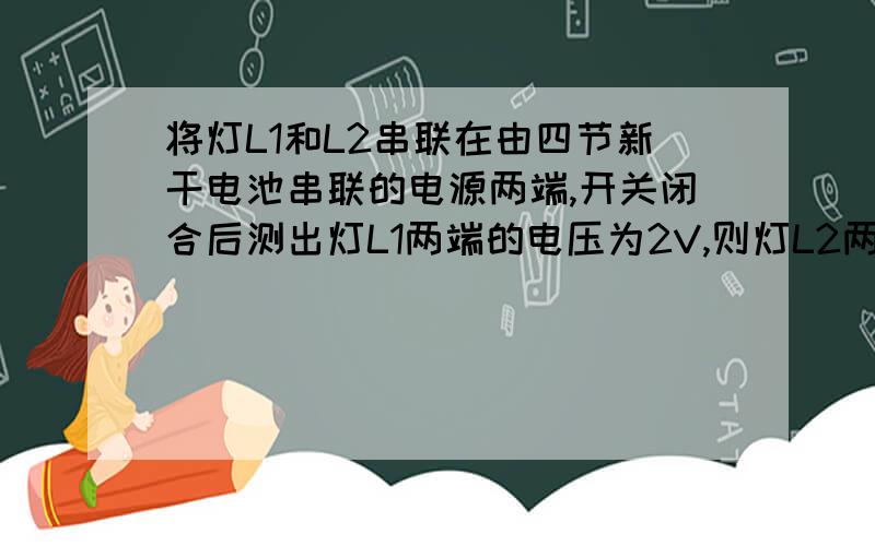 将灯L1和L2串联在由四节新干电池串联的电源两端,开关闭合后测出灯L1两端的电压为2V,则灯L2两端的电压为（ ） V ,若将灯L1和L2并联在同一电源两端,则灯L2两端的电压为（ ）V