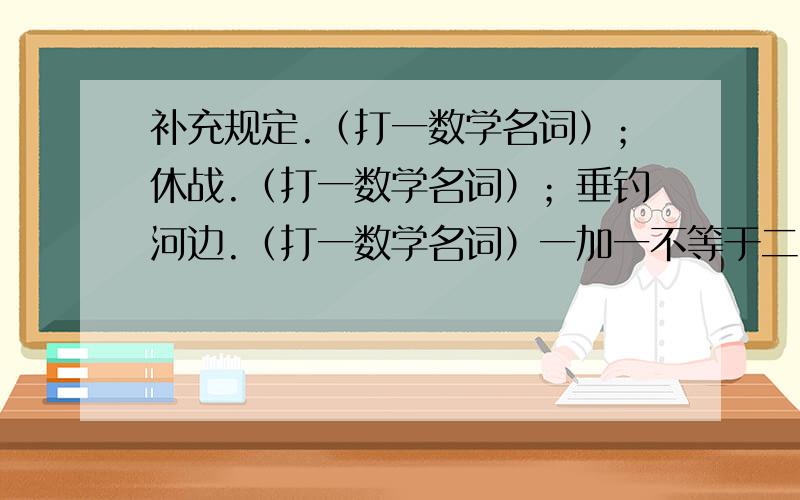 补充规定.（打一数学名词）；休战.（打一数学名词）；垂钓河边.（打一数学名词）一加一不等于二.（打一字）；一减一不是零.（打一字）；