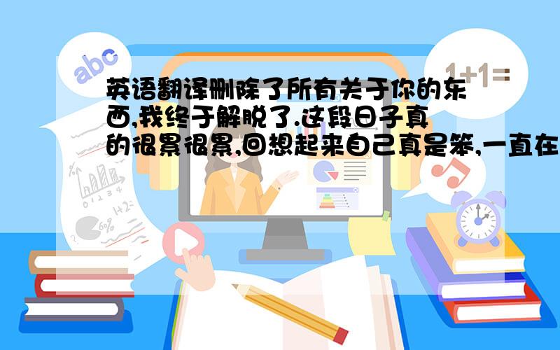 英语翻译删除了所有关于你的东西,我终于解脱了.这段日子真的很累很累,回想起来自己真是笨,一直在乎一个不在乎自己的人,现在没有必要了,因为我要找一个比你好100倍的男生,一个真正适合