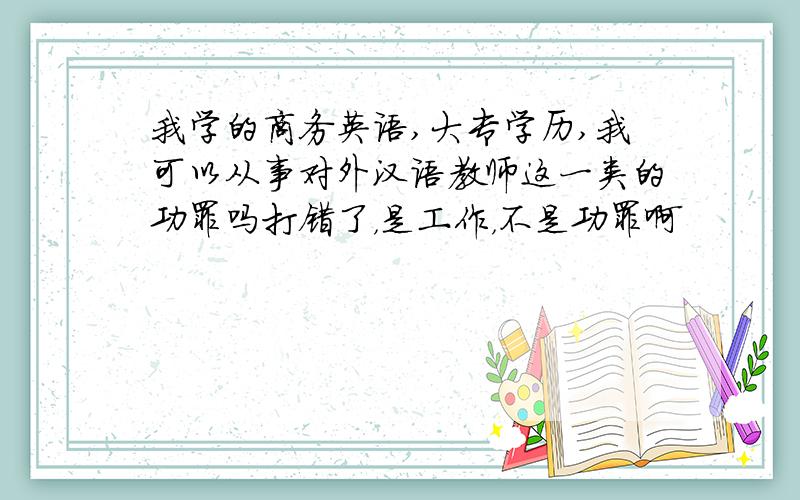 我学的商务英语,大专学历,我可以从事对外汉语教师这一类的功罪吗打错了，是工作，不是功罪啊