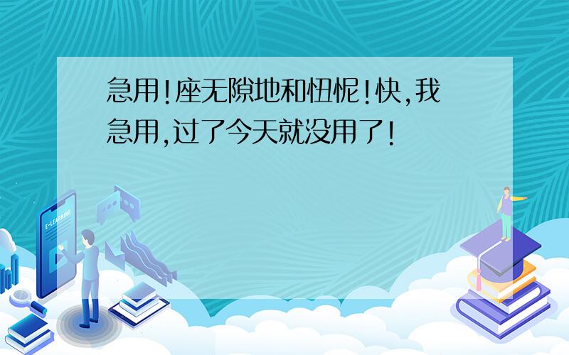 急用!座无隙地和忸怩!快,我急用,过了今天就没用了!