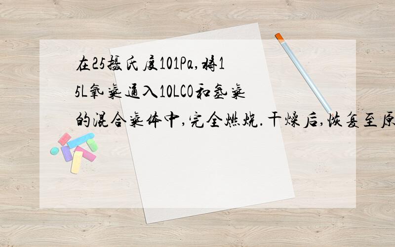 在25摄氏度101Pa,将15L氧气通入10LCO和氢气的混合气体中,完全燃烧.干燥后,恢复至原来的温度和压强.1）：若剩余气体的体积为15L,则原CO和氢气的混合气体中,CO的体积为?氢气的体积为?（2）：若