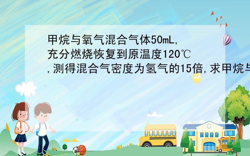 甲烷与氧气混合气体50mL,充分燃烧恢复到原温度120℃,测得混合气密度为氢气的15倍,求甲烷与氧气的体积.6.25和43.75