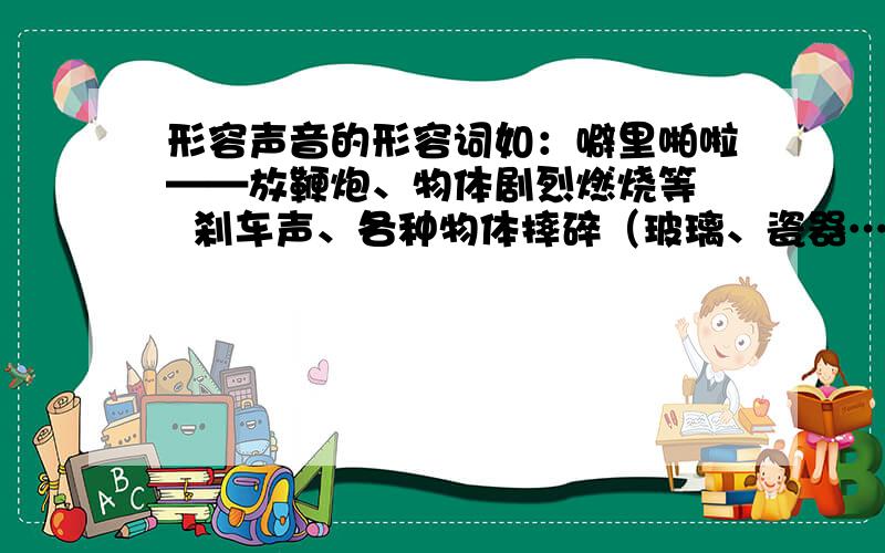 形容声音的形容词如：噼里啪啦——放鞭炮、物体剧烈燃烧等   刹车声、各种物体摔碎（玻璃、瓷器……）我要的是拟声词,不需要类似“震耳欲聋”这类形容声音的词