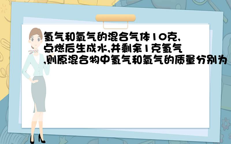 氢气和氧气的混合气体10克,点燃后生成水,并剩余1克氢气,则原混合物中氢气和氧气的质量分别为（ ）氢气和氧气的混合气体10克,点燃后生成水,并剩余1克氢气,则原混合物中氢气和氧气的质量