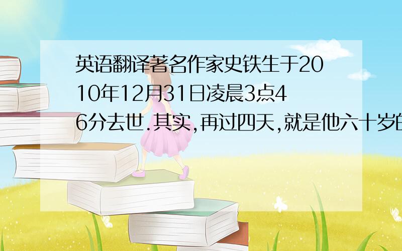 英语翻译著名作家史铁生于2010年12月31日凌晨3点46分去世.其实,再过四天,就是他六十岁的生日.“活到最狂妄的年龄上忽地残疾了双腿”,人到中年患上尿毒症,靠着透析维持生命.史铁生这一生