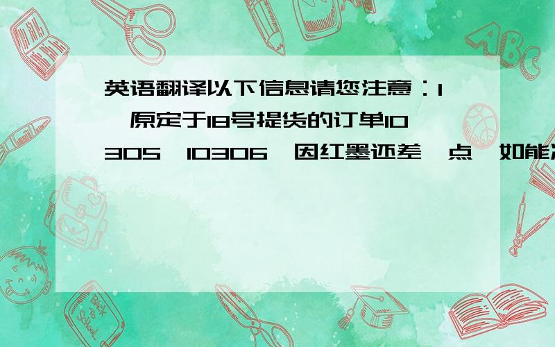 英语翻译以下信息请您注意：1,原定于18号提货的订单10305,10306,因红墨还差一点,如能减少2袋红,换成蓝或黄都可以按原定时间发货,所以请您尽快修改定单,即可按时发货.2,由于贵司的红墨是特