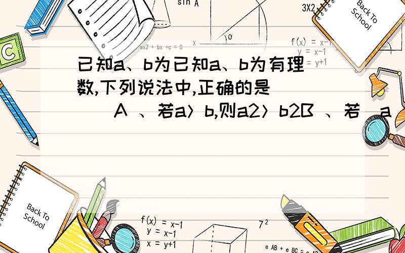 已知a、b为已知a、b为有理数,下列说法中,正确的是（　　）A 、若a＞b,则a2＞b2B 、若|a|＞｜b｜,则a2＞b2C 、若｜a｜＞b,则a2＞b2D 、若a2＞b2,则a＞b