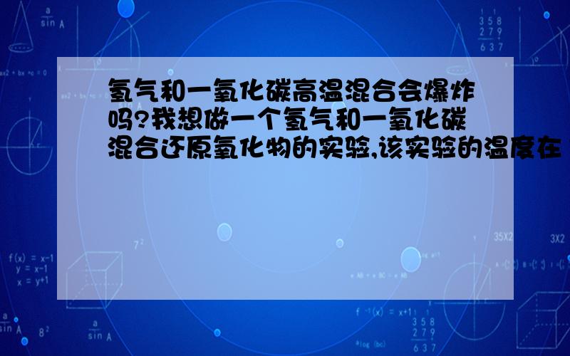 氢气和一氧化碳高温混合会爆炸吗?我想做一个氢气和一氧化碳混合还原氧化物的实验,该实验的温度在1173K,会恒温半小时.装置是一个管式炉,气体来源于普通的氢气和一氧化碳气瓶,还会有水