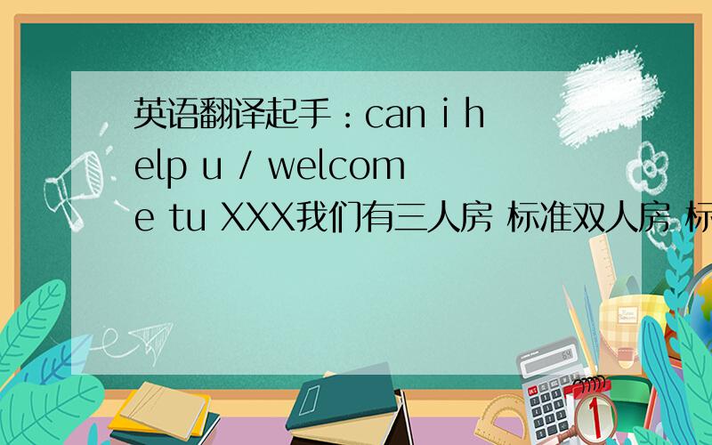 英语翻译起手：can i help u / welcome tu XXX我们有三人房 标准双人房 标准单人房,请问您需要什么类型的房间?标准双人房的价格是XXX您几个人一起?对不起,房间的人数不能超过您需要住几天?退房