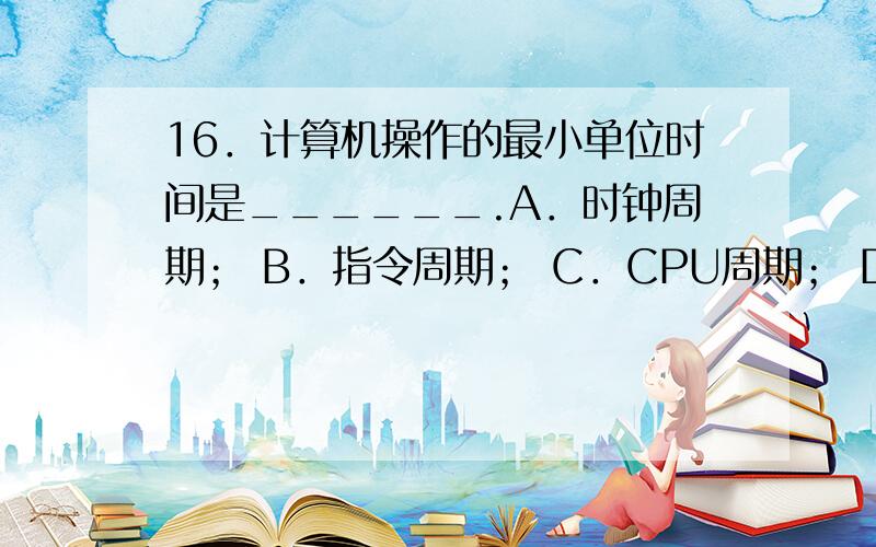 16．计算机操作的最小单位时间是______.A．时钟周期； B．指令周期； C．CPU周期； D．中断周期.