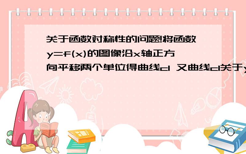 关于函数对称性的问题!将函数y=f(x)的图像沿x轴正方向平移两个单位得曲线c1 又曲线c1关于y轴对称的图像为c2 c2的解析式是?y=f(-x-2)可是我做的时候 平移后y=f(x-2) 然后根据关于y轴对称图像f(x)=f