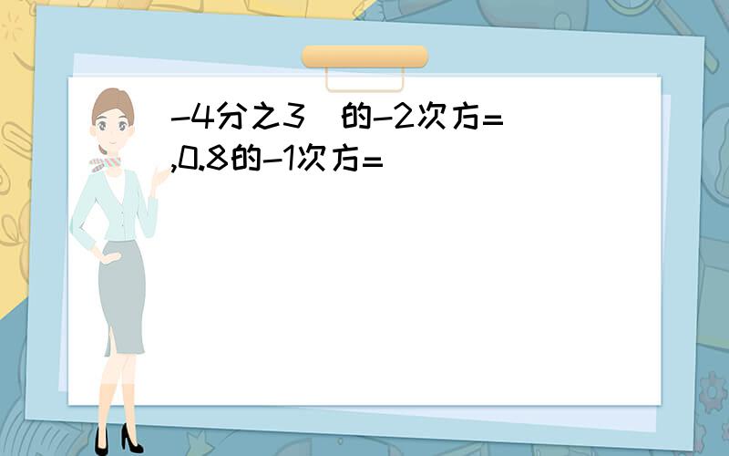 (-4分之3)的-2次方=（）,0.8的-1次方=（）