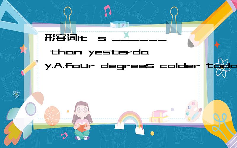 形容词It's ______ than yesterday.A.four degrees colder today B.colder four degrees todayC.colder today four degrees D.today colder four degrees不要光选答案,能不能说说原因啊!