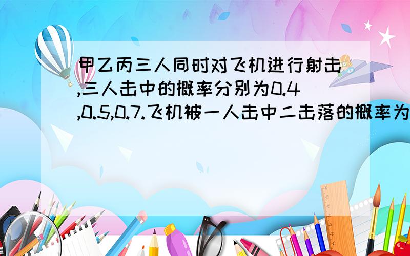 甲乙丙三人同时对飞机进行射击,三人击中的概率分别为0.4,0.5,0.7.飞机被一人击中二击落的概率为0.2,被两人击中而击落的概率为0.6,若三人都击中,飞机必被击落,求飞机被击落的概率