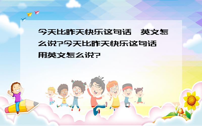 今天比昨天快乐这句话,英文怎么说?今天比昨天快乐这句话,用英文怎么说?