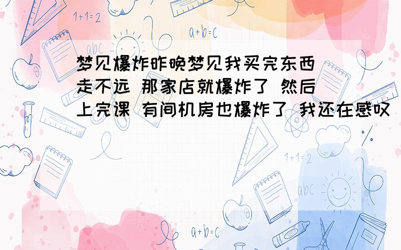 梦见爆炸昨晚梦见我买完东西 走不远 那家店就爆炸了 然后上完课 有间机房也爆炸了 我还在感叹 还好我命大