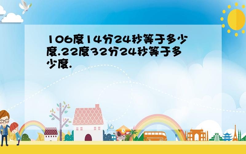 106度14分24秒等于多少度.22度32分24秒等于多少度.