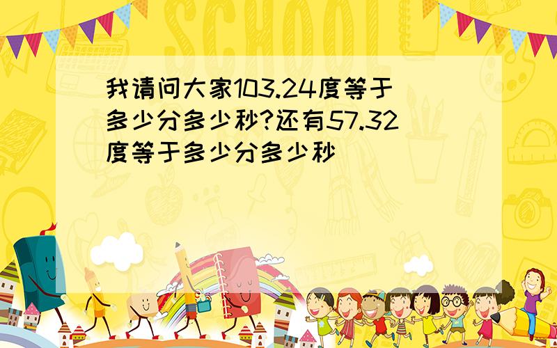 我请问大家103.24度等于多少分多少秒?还有57.32度等于多少分多少秒